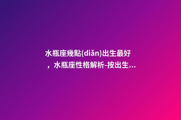 水瓶座幾點(diǎn)出生最好，水瓶座性格解析-按出生日期詳解